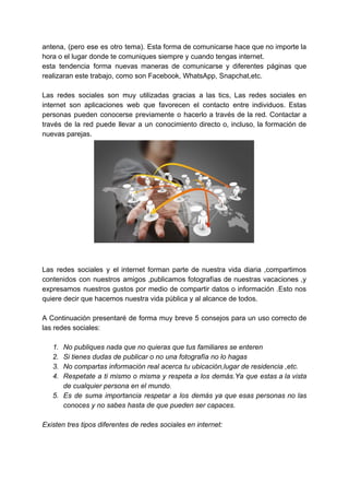 antena, (pero ese es otro tema). Esta forma de comunicarse hace que no importe la
hora​ ​o​ ​el​ ​lugar​ ​donde​ ​te​ ​comuniques​ ​siempre​ ​y​ ​cuando​ ​tengas​ ​internet.
esta tendencia forma nuevas maneras de comunicarse y diferentes páginas que
realizaran​ ​este​ ​trabajo,​ ​como​ ​son​ ​Facebook,​ ​WhatsApp,​ ​Snapchat,etc.
Las redes sociales son muy utilizadas gracias a las tics, ​Las redes sociales en
internet son aplicaciones web que favorecen el contacto entre individuos. Estas
personas pueden conocerse previamente o hacerlo a través de la red. Contactar a
través de la red puede llevar a un conocimiento directo o, incluso, la formación de
nuevas​ ​parejas.
Las redes sociales y el internet forman parte de nuestra vida diaria ,compartimos
contenidos con nuestros amigos ,publicamos fotografías de nuestras vacaciones ,y
expresamos nuestros gustos por medio de compartir datos o información .Esto nos
quiere​ ​decir​ ​que​ ​hacemos​ ​nuestra​ ​vida​ ​pública​ ​y​ ​al​ ​alcance​ ​de​ ​todos.
A Continuación presentaré de forma muy breve 5 consejos para un uso correcto de
las​ ​redes​ ​sociales:
1. No​ ​publiques​ ​nada​ ​que​ ​no​ ​quieras​ ​que​ ​tus​ ​familiares​ ​se​ ​enteren
2. Si​ ​tienes​ ​dudas​ ​de​ ​publicar​ ​o​ ​no​ ​una​ ​fotografía​ ​no​ ​lo​ ​hagas
3. No​ ​compartas​ ​información​ ​real​ ​acerca​ ​tu​ ​ubicación,lugar​ ​de​ ​residencia​ ​,etc.
4. Respetate a ti mismo o misma y respeta a los demás.Ya que estas a la vista
de​ ​cualquier​ ​persona​ ​en​ ​el​ ​mundo.
5. Es de suma importancia respetar a los demás ya que esas personas no las
conoces​ ​y​ ​no​ ​sabes​ ​hasta​ ​de​ ​que​ ​pueden​ ​ser​ ​capaces.
Existen​ ​tres​ ​tipos​ ​diferentes​ ​de​ ​redes​ ​sociales​ ​en​ ​internet:
 