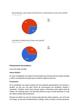 Planteamiento​ ​del​ ​problema:
el​ ​uso​ ​de​ ​redes​ ​sociales
marco​ ​teórico:
en esta investigación se mostró el conocimiento que se tiene de las d¡redes sociales
y​ ​sobre​ ​una​ ​pequeña​ ​encuesta​ ​que​ ​se​ ​realizó​ ​a​ ​algunos​ ​alumnos
Conclusion:
En la actualidad, las redes sociales han ido cobrando popularidad en los jóvenes y
adultos, ya que son una gran forma de comunicarse con familiares, amigos y
conocidos. También sirven para conocer gente e informarse sobre algún tema de
interés. Sin embargo esto no es del todo positivo ya que muchas personas no usan
las​ ​redes​ ​sociales​ ​adecuadamente.
Siempre se deben de usar de manera adecuada las redes sociales y con el fin que
uno tenga, ya sea para entretenimiento, trabajo, venta y compra, conocer personas,
 