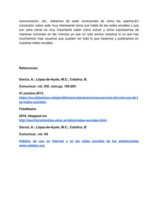 comunicación, etc., debemos de estar conscientes de cómo las usamos.En
conclusión sobre este muy interesante tema que habla de las redes sociales y que
son para cerrar es muy importante saber cómo actuar y cómo expresarnos de
maneras correctas en las mismas ya que no solo somos nosotros si no que hay
muchisimos mas usuarios que pueden ver todo lo que hacemos y publicamos en
nuestras​ ​redes​ ​sociales.
Referencias:
García,​ ​A.;​ ​López-de-Ayala,​ ​M.C.;​ ​Catalina,​ ​B.
Comunicar,​ ​vol.​ ​XXI,​ ​núm.pp.​ ​195-204
41,octubre,2013,
https://es.slideshare.net/geraldineescobartara/consecuencias-del-mal-uso-de-l
as-redes-sociales​.
FotoNostra
2016,​ ​blogspot.mx
http://escritoriofamilias.educ.ar/datos/redes-sociales.html​.
García,​ ​A.;​ ​López-de-Ayala,​ ​M.C.;​ ​Catalina,​ ​B
Comunicar,​ ​vol.​ ​XX
Hábitos de uso en Internet y en las redes sociales de los adolescentes
www.redalyc.org
 