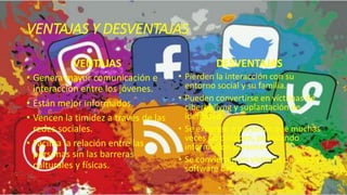 VENTAJAS Y DESVENTAJAS
VENTAJAS
• Genera mayor comunicación e
interacción entre los jóvenes.
• Están mejor informados.
• Vencen la timidez a través de las
redes sociales.
• Facilita la relación entre las
personas sin las barreras
culturales y físicas.
DESVENTAJAS
• Pierden la interacción con su
entorno social y su familia.
• Pueden convertirse en víctimas de
ciberbullyng y suplantación de
identidad.
• Se exponen a personas que muchas
veces no conocen, publicando
información personal.
• Se convierten en víctimas de virus y
software dañados.
 