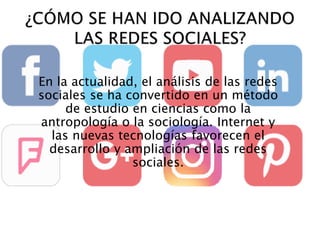 En la actualidad, el análisis de las redes
sociales se ha convertido en un método
de estudio en ciencias como la
antropología o la sociología. Internet y
las nuevas tecnologías favorecen el
desarrollo y ampliación de las redes
sociales.
 
