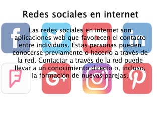 Las redes sociales en internet son
aplicaciones web que favorecen el contacto
entre individuos. Estas personas pueden
conocerse previamente o hacerlo a través de
la red. Contactar a través de la red puede
llevar a un conocimiento directo o, incluso,
la formación de nuevas parejas.
 