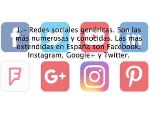 1.- Redes sociales genéricas. Son las
más numerosas y conocidas. Las más
extendidas en España son Facebook,
Instagram, Google+ y Twitter.
 