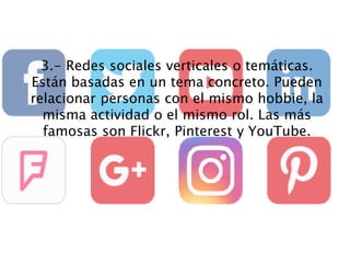 3.- Redes sociales verticales o temáticas.
Están basadas en un tema concreto. Pueden
relacionar personas con el mismo hobbie, la
misma actividad o el mismo rol. Las más
famosas son Flickr, Pinterest y YouTube.
 