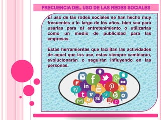 El uso de las redes sociales se han hecho muy
frecuentes a lo largo de los años, bien sea para
usarlas para el entretenimiento o utilizarlas
como un medio de publicidad para las
empresas.
Estas herramientas que facilitan las actividades
de aquel que las use, estas siempre cambiarán,
evolucionarán o seguirán influyendo en las
personas.
 