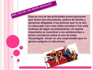 Esta es una de las principales preocupaciones
que tienen los educadores, padres de familia y
personas allegadas a los jóvenes que no le dan
un adecuado uso a las redes sociales o han sido
víctimas de algún acontecimiento. Un aporte
importante es incentivar a los adolescentes a
tomar conciencia sobre el uso de estas
Tecnologías iniciar un uso responsable que no
genere peligros ni adicciones.
 