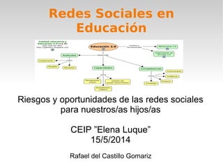 Redes Sociales en
Educación
Riesgos y oportunidades de las redes sociales
para nuestros/as hijos/as
CEIP ”Elena Luque”
15/5/2014
Rafael del Castillo Gomariz
 