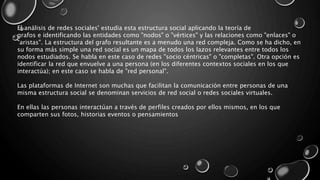 El análisis de redes sociales' estudia esta estructura social aplicando la teoría de
grafos e identificando las entidades como "nodos" o "vértices" y las relaciones como "enlaces" o
"aristas". La estructura del grafo resultante es a menudo una red compleja. Como se ha dicho, en
su forma más simple una red social es un mapa de todos los lazos relevantes entre todos los
nodos estudiados. Se habla en este caso de redes "socio céntricas" o "completas". Otra opción es
identificar la red que envuelve a una persona (en los diferentes contextos sociales en los que
interactúa); en este caso se habla de "red personal".
Las plataformas de Internet son muchas que facilitan la comunicación entre personas de una
misma estructura social se denominan servicios de red social o redes sociales virtuales.
En ellas las personas interactúan a través de perfiles creados por ellos mismos, en los que
comparten sus fotos, historias eventos o pensamientos
 