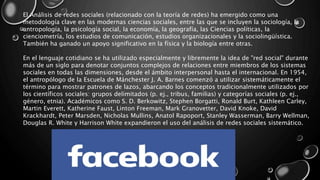 El Análisis de redes sociales (relacionado con la teoría de redes) ha emergido como una
metodología clave en las modernas ciencias sociales, entre las que se incluyen la sociología, la
antropología, la psicología social, la economía, la geografía, las Ciencias políticas, la
cienciometría, los estudios de comunicación, estudios organizacionales y la sociolingüística.
También ha ganado un apoyo significativo en la física y la biología entre otras.
En el lenguaje cotidiano se ha utilizado especialmente y libremente la idea de "red social" durante
más de un siglo para denotar conjuntos complejos de relaciones entre miembros de los sistemas
sociales en todas las dimensiones, desde el ámbito interpersonal hasta el internacional. En 1954,
el antropólogo de la Escuela de Mánchester J. A. Barnes comenzó a utilizar sistemáticamente el
término para mostrar patrones de lazos, abarcando los conceptos tradicionalmente utilizados por
los científicos sociales: grupos delimitados (p. ej., tribus, familias) y categorías sociales (p. ej.,
género, etnia). Académicos como S. D. Berkowitz, Stephen Borgatti, Ronald Burt, Kathleen Carley,
Martin Everett, Katherine Faust, Linton Freeman, Mark Granovetter, David Knoke, David
Krackhardt, Peter Marsden, Nicholas Mullins, Anatol Rapoport, Stanley Wasserman, Barry Wellman,
Douglas R. White y Harrison White expandieron el uso del análisis de redes sociales sistemático.
 