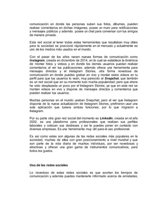 comunicación en donde las personas suben sus fotos, álbumes, pueden
realizar comentarios en dichas imágenes, posee un muro para notificaciones
y mensajes públicos y además posee un chat para conversar con tus amigos
de manera privada.
Esta red social al tener todas estas herramientas que resultaban muy útiles
para la sociedad se posicionó rápidamente en el mercado y actualmente es
uno de los medios más usados en el mundo.
Con el pasar de los años nacen nuevas formas de comunicación como
Instagram, creada en diciembre de 2014, en la cual se establece la dinámica
de montar fotos y videos y en donde los demás usuarios puedan realizar
comentarios al ver tus publicaciones; además ofrece una herramienta para
mensajes directos y el Instagram Stories, otra forma novedosa de
comunicación en donde puedes grabar en vivo y montar estos videos en tu
perfil para que tus usuarios lo vean, muy parecido al Snapchat, que también
es un red social que en su momento tuvo mucha popularidad; pero que ahora
ha sido desplazada un poco por el Instagram Stories; ya que en esta red se
montan videos en vivo y dispone de mensajes directos y comentarios que
pueden realizar tus usuarios.
Muchas personas en el mundo usaban Snapchat; pero al ver que Instagram
disponía de la nueva actualización de Instagram Stories, prefirieron usar una
sola aplicación que tuviera ambas funciones, por lo que migraron a
Instagram.
Por su parte otra gran red social del momento es Linkedin, creada en el año
2002, es una plataforma para profesionales que realizan sus perfiles
laborales y colocan sus destrezas y así te puedes poner en contacto con
diversas empresas. Es una herramienta muy útil para el uso profesional.
Es así como estas son algunas de las redes sociales más populares en la
sociedad, muchas de ellas con gran posicionamiento a nivel mundial y que
son parte de la vida diaria de muchos individuos, por ser novedosas y
atractivas y ofrecer una gran gama de instrumentos comunicativos, para
todos los gustos.
Uso de las redes sociales
Lo novedoso de estas redes sociales es que acortan los tiempos de
comunicación y además puedes mantenerte informado acerca de amistades,
 