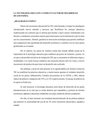 LA TECNOLOGÍA EDUCATIVA COMO UN FACTOR DE DESARROLLO
DE LOS PAÍSES.
¿REALIDAD O UTOPÍA?
Dentro del ecosistema educacional las TIC están llamadas a romper los paradigmas
introduciendo nuevos métodos y procesos que flexibilicen los sistemas educativos
modernizando los contextos que se utilizan para diseñar y hacer ciencia. Enfrentando a los
docenes y estudiantes con medios mejores para relacionarse con la información y por lo tanto
con los conocimientos. Además, garantiza la innovación tecnológica que permite establecer
una competencia más equilibrada del desarrollo económico y científico con los otros países
globalizados en el mundo.
Por lo anterior, los países de América Latina han tomado debida cuenta de la
importancia de la tecnología educativa para establecer proyectos de inclusión y justica. Es
así que se desarrollan iniciativas de integración TIC que se encuentran en diferentes etapas y
modalidades. Los cuales buscan establecer una transición directa entre los viejos y nuevos
mecanismos de producción para tener un desarrollo más acelerado.
Sin embargo, a pesar de estar presente en la agenda pública de América Latina las
TIC no modifican las prácticas educativas y mucho menos apuntan al verdadero desarrollo
social de los países subdesarrollos. Estudios provenientes de la CEPAL y OEI, indican
índices de pobreza e indigencia del 33% y el 12% respectivamente. El paisaje de pobreza en
la región es biodiverso.
En este escenario, la tecnología educativa como factor de desarrollo de los países
latinoamericano no es más que un arrido desierto que imposibilita y aumenta las brechas
económicas, digitales y educativas impidiendo una mejor calidad de vida de su población.
Por ello, se hace menester una inmediata descentralización de las políticas públicas
que potencie la universalidad del uso de las TIC como mecanismo democrático, equidad y
calidad.
 