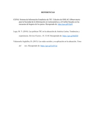 REFERENCIAS
CEPAL Sistema de Información Estadística de TIC. Cálculos de OSILAC (Observatorio
para la Sociedad de la Información en Latinoamérica y el Caribe) basados en las
encuestas de hogares de los países. Recuperado de: https://goo.gl/R1ZpPf
Lugo, M. T. (2010). Las políticas TIC en la educación de América Latina. Tendencias y
experiencias. Revista Fuentes, 10, 52-68. Recuperado de: https://goo.gl/hkfZJJ
Valenzuela Argüelles, R. (2013). Las redes sociales y su aplicación en la educación. Tema
del mes. Recuperado de: https://goo.gl/LnUUai
 