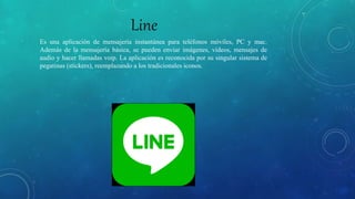 Line
Es una aplicación de mensajería instantánea para teléfonos móviles, PC y mac.
Además de la mensajería básica, se pueden enviar imágenes, vídeos, mensajes de
audio y hacer llamadas voip. La aplicación es reconocida por su singular sistema de
pegatinas (stickers), reemplazando a los tradicionales iconos.
 