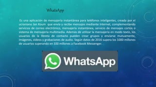 WhatsApp
Es una aplicación de mensajería instantánea para teléfonos inteligentes, creada por el
ucraniano Jan Koum que envía y recibe mensajes mediante Internet, complementando
servicios de correo electrónico, mensajería instantánea, servicio de mensajes cortos o
sistema de mensajería multimedia. Además de utilizar la mensajería en modo texto, los
usuarios de la libreta de contacto pueden crear grupos y enviarse mutuamente,
imágenes, vídeos y grabaciones de audio. Según datos de 2016 supera los 1000 millones
de usuarios superando en 100 millones a Facebook Messenger.
 