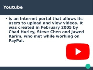 Youtube
● is an Internet portal that allows its
users to upload and view videos. It
was created in February 2005 by
Chad Hurley, Steve Chen and Jawed
Karim, who met while working on
PayPal.
 