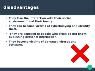 disadvantages
● They lose the interaction with their social
environment and their family.
● They can become victims of cyberbullying and identity
theft.
● They are exposed to people who often do not know,
publishing personal information.
● They become victims of damaged viruses and
software.
 