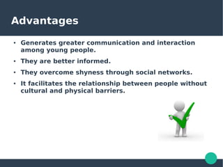 Advantages
● Generates greater communication and interaction
among young people.
● They are better informed.
● They overcome shyness through social networks.
● It facilitates the relationship between people without
cultural and physical barriers.
 