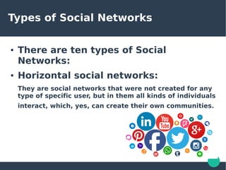 Types of Social Networks
● There are ten types of Social
Networks:
● Horizontal social networks:
They are social networks that were not created for any
type of specific user, but in them all kinds of individuals
interact, which, yes, can create their own communities.
 