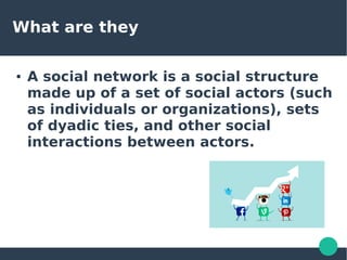 What are they
● A social network is a social structure
made up of a set of social actors (such
as individuals or organizations), sets
of dyadic ties, and other social
interactions between actors.
 