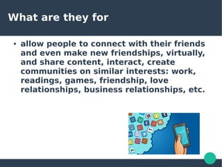 What are they for
● allow people to connect with their friends
and even make new friendships, virtually,
and share content, interact, create
communities on similar interests: work,
readings, games, friendship, love
relationships, business relationships, etc.
 
