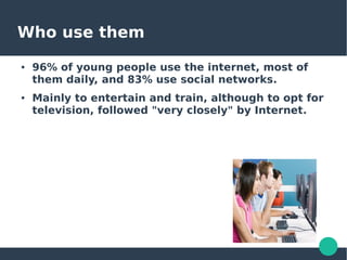 Who use them
● 96% of young people use the internet, most of
them daily, and 83% use social networks.
● Mainly to entertain and train, although to opt for
television, followed "very closely" by Internet.
 