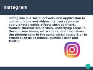 Instagram
● Instagram is a social network and application to
upload photos and videos. Its users can also
apply photographic effects such as filters,
frames, thermal similarities, underlying areas in
the concave bases, retro colors, and then share
the photographs in the same social network or in
others such as Facebook, Tumblr, Flickr and
Twitter.
 