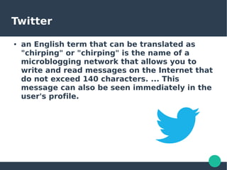 Twitter
● an English term that can be translated as
"chirping" or "chirping" is the name of a
microblogging network that allows you to
write and read messages on the Internet that
do not exceed 140 characters. ... This
message can also be seen immediately in the
user's profile.
 