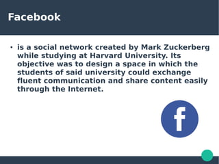 Facebook
● is a social network created by Mark Zuckerberg
while studying at Harvard University. Its
objective was to design a space in which the
students of said university could exchange
fluent communication and share content easily
through the Internet.
 
