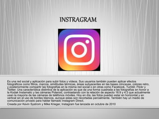 Es una red social y aplicación para subir fotos y vídeos. Sus usuarios también pueden aplicar efectos
fotográficos como filtros, marcos, similitudes térmicas, áreas subyacentes en las bases cóncavas, colores retro,
y posteriormente compartir las fotografías en la misma red social o en otras como Facebook, Tumblr, Flickr y
Twitter. Una característica distintiva de la aplicación es que da una forma cuadrada a las fotografías en honor a
la Kodak Instamatic y las cámaras Polaroid, contrastando con la relación de aspecto 16:9 y 4:3 que actualmente
usan la mayoría de las cámaras de teléfonos móviles. Hoy en día, las fotos pueden estar en horizontal y en
vertical sin el uso de bordes blancos, aunque estas son recortadas parcialmente. También hay un medio de
comunicación privado para hablar llamado Instagram Direct.
Creada por Kevin Systrom y Mike Krieger, Instagram fue lanzada en octubre de 2010
 