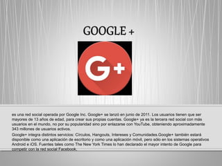 es una red social operada por Google Inc. Google+ se lanzó en junio de 2011. Los usuarios tienen que ser
mayores de 13 años de edad,​ para crear sus propias cuentas. Google+ ya es la tercera red social con más
usuarios en el mundo, no por su popularidad sino por enlazarse con YouTube, obteniendo aproximadamente
343 millones de usuarios activos.
Google+ integra distintos servicios: Círculos, Hangouts, Intereses y Comunidades.Google+ también estará
disponible como una aplicación de escritorio y como una aplicación móvil, pero sólo en los sistemas operativos
Android e iOS. Fuentes tales como The New York Times lo han declarado el mayor intento de Google para
competir con la red social Facebook,
 