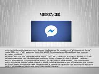Antes de que el producto fuera renombrado Windows Live Messenger, fue conocido como "MSN Messenger Service"
desde 1999 a 2001 y "MSN Messenger" desde 2001 a 2005. Durante ese tiempo, Microsoft lanzó siete versiones
principales como sigue:
La primera versión de MSN Messenger Service, versión 1.0 (1.0.0863), fue lanzada, el 22 de julio de 1999. Incluía sólo
características básicas, tales como mensajería de texto sin formato y una lista de contacto simplista. Cuando fue
lanzado, en primer lugar, incluyó apoyo para el acceso a red AIM (America Online). America Online continuamente
intentó bloquear que Microsoft tuviese acceso a su servicio hasta que finalmente se quitó la característica, y no ha vuelto
en ninguna versión posterior del software. Desde entonces, el software sólo ha permitido que las conexiones a su propio
servicio, que requiere una cuenta de Microsoft Passport para conectarse
 