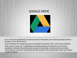 es un servicio de alojamiento de archivos que fue introducido por la empresa estadounidense
Google el 24 de abril de 2012.
Es el reemplazo de Google Docs que ha cambiado su dirección URL, entre otras cualidades.
Cada usuario cuenta con 15 gigabytes de espacio gratuito para almacenar sus archivos,
ampliables mediante diferentes planes de pago. Es accesible a través del sitio web desde
computadoras y disponen de aplicaciones para Android e iOS que permiten editar documentos
y hojas de cálculo.
 