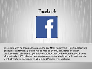 es un sitio web de redes sociales creado por Mark Zuckerberg. Su infraestructura
principal está formada por una red de más de 50 000 servidores que usan
distribuciones del sistema operativo GNU/Linux usando LAMP.12​Facebook tiene
alrededor de 1.508 millones de usuarios registrados alrededor de todo el mundo
y actualmente se encuentra en el puesto #2 de las mas visitadas
 
