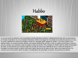 es una red social de Internet y una comunidad en línea enfocada a jóvenes y adolescentes.El sitio web es administrado
por Sulake Corporation Oy, una compañía finlandesa. Habbo es el hogar de una amplia comunidad de personas en todo
el mundo. Mediante la compra de mobiliario virtual con mensajes SMS, tarjetas de crédito, o por otros medios como
tarjetas Habbo, los usuarios pueden diseñar sus propias habitaciones de hotel y crear un espacio social para sí mismos,
para sus amigos, sus mascotas, salas de juegos y salas de reunión. Para navegar en Habbo Hotel se utiliza el Navegador
de salas, el cual permite a los usuarios viajar de una sala de chat a otra. Además de ser un medio de transporte, el
Navegador de salas también muestra información básica acerca de las salas de chat, tales como descripciones, los
usuarios que se encuentran dentro de ellas, la configuración de privacidad, el dueño y los permisos de tradeos
 