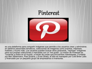 es una plataforma para compartir imágenes que permite a los usuarios crear y administrar,
en tableros personales temáticos, colecciones de imágenes como eventos, intereses,
hobbies y mucho más. Los usuarios pueden buscar otros pinboards, "repinear" imágenes
para sus propias colecciones o marcarlas con un 'me gusta'. La misión de Pinterest es
"conectar a todos en el mundo, a través de cosas que encuentran interesantes. Fundada
por Ben Silbermann, Paul Sciarra, y Evan Sharp, el sitio es manejado por Cold Brew Labs
y financiado por un pequeño grupo de empresarios e inversores.
 