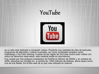 es un sitio web dedicado a compartir vídeos. Presenta una variedad de clips de películas,
programas de televisión y vídeos musicales, así como contenidos amateur como
videoblogs y YouTube Gaming. A pesar de las reglas de YouTube contra subir vídeos con
todos los derechos reservados, este material existe en abundancia.
Fue creado por tres antiguos empleados de PayPal en febrero de 20054​ y, en octubre de
2006, adquirido por Google Inc. a cambio de 1 650 millones de dólares: ahora opera como
una de sus filiales. Es el sitio web de su tipo más utilizado en internet.
 