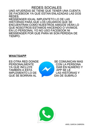 REDES SOCIALES
UNO AFUERZAS SE TIENE QUE TENER UNA CUENTA
DE FACEBOOK YA QUE ESTAN ENLAZADAS LAS DOS
REDES.
MESSENGER IGUAL IMPLENTETO LO DE LAS
HISTORIAS PARA QUE LOS USUARIOS QUE SE
ENCUENTRAN COMO NUESTROS AMIGOS VEAN LO
QUE NOSOTROS ESTAMOS HACEINDO O VIVIMOS.
EN LO PERSONAL YO NO USO FACEBOOK NI
MESSENGER POR QUE PARA MI SON PERDIDA DE
TIEMPO.
WHATSAPP
ES OTRA RED DONDE SE COMUNICAN MAS
PERSONALMENTE CON LA PERSONA
YA QUE INCLUYE DAR EN NUMERO Y
TAMBIEN A ESTA APP SE LE
IMPLEMENTO LO DE LAS HISTORIAS Y
QUE SE BORRAN AL DIA DE SUBIRLO
ARIEL GARCIA CABRERA
 