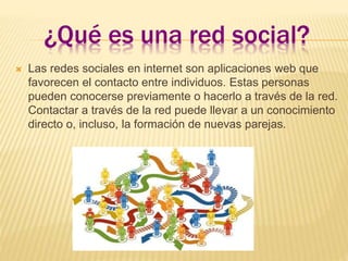 ¿Qué es una red social?
 Las redes sociales en internet son aplicaciones web que
favorecen el contacto entre individuos. Estas personas
pueden conocerse previamente o hacerlo a través de la red.
Contactar a través de la red puede llevar a un conocimiento
directo o, incluso, la formación de nuevas parejas.
 