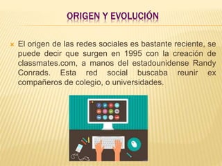 ORIGEN Y EVOLUCIÓN
 El origen de las redes sociales es bastante reciente, se
puede decir que surgen en 1995 con la creación de
classmates.com, a manos del estadounidense Randy
Conrads. Esta red social buscaba reunir ex
compañeros de colegio, o universidades.
 