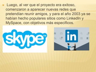  Luego, al ver que el proyecto era exitoso,
comenzaron a aparecer nuevas redes que
pretendían reunir amigos, y para el año 2003 ya se
habían hecho populares sitios como LinkedIn y
MySpace, con objetivos más específicos.
 