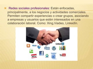  Redes sociales profesionales: Están enfocadas,
principalmente, a los negocios y actividades comerciales.
Permiten compartir experiencias o crear grupos, asociando
a empresas y usuarios que estén interesados en una
colaboración laboral. Como: Xing,Viadeo, LinkedIn.
 
