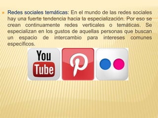  Redes sociales temáticas: En el mundo de las redes sociales
hay una fuerte tendencia hacia la especialización. Por eso se
crean continuamente redes verticales o temáticas. Se
especializan en los gustos de aquellas personas que buscan
un espacio de intercambio para intereses comunes
específicos.
 