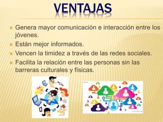 VENTAJAS
 Genera mayor comunicación e interacción entre los
jóvenes.
 Están mejor informados.
 Vencen la timidez a través de las redes sociales.
 Facilita la relación entre las personas sin las
barreras culturales y físicas.
 