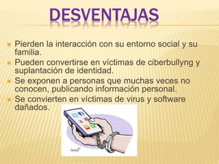 DESVENTAJAS
 Pierden la interacción con su entorno social y su
familia.
 Pueden convertirse en víctimas de ciberbullyng y
suplantación de identidad.
 Se exponen a personas que muchas veces no
conocen, publicando información personal.
 Se convierten en víctimas de virus y software
dañados.
 