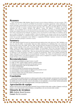 Resumen
1978: Se intercambian BBS (Bulletin Board Systems) a través de líneas telefónicas con otros usuarios. 1995:
TheGlobe.com da a sus usuarios la posibilidad de personalizar sus propias experiencias online publicando su
propio contenido e interactuando con otras personas con intereses similares. 2008: Facebook adelanta a MySpace
como red social líder en cuanto a visitantes únicos mensuales. 2011: Facebook tiene 600 millones de usuarios
repartidos por todo el mundo, MySpace 260 millones, Twitter 190 millones y Friendster apenas 90
millones. Ø Accesibilidad: Esta es uno de los distintivos más apreciables y buscados de estas plataformas, pues
permite que cualquier persona,con el solo hecho de estarconectada a una red o terminal, Ø Comunidad y Tiempo
real: Estas se presentan por la formación de grupos y de la conversación en colectividad en el momento real en
que se realiza. Ø Selección: Te permite publicar y borrar las imágenes, que aunque se dice que no son borradas
directamente Ø Variedad: La variedad de redes sociales es tal que cualquiera podría servirse de éstas,incluso sin
contar con servicios permanentes como teléfono o computadora Ø Permite mantener contacto con muchas
personas. Ø Permite participar en distintos eventos.
Summary
1978: BBS (Bulletin Board Systems) are exchanged through telephone lines with otherusers.1995: TheGlobe.com
gives its users the ability to personalize their own online experiences by publishing their own content and
interacting with others with similar interests.2008: Facebook advances MySpace as the leading social network in
terms of unique monthly visitors. 2011: Facebook has 600 million users spread around the world, MySpace 260
million, Twitter 190 million and Friendster just 90 million. Ø Accessibility: This is one of the most valuable and
sought after badges of these platforms, because it allows any person, just by being connected to a network or
terminal, Ø Community and Real Time: These are presented by the formation of groups and of the conversation
in collectivity in the real moment in which it is carried out. Ø Selection: Allows you to publish and delete the
images, although it is said that they are not erased directly. Ø Variety: The variety of social networks is such that
anyone could use them, even without permanent services such as a telephone or computer. Contact with many
people. Ø Allows you to participate in different events.
Recomendaciones
§ 1. Considera la posibilidad de restringir el acceso a tu perfil
§ 2. Elige un "Nick" o apodo en lugar de mostrar tu auténtico nombre
§ 3. Selecciona con cuidado qué información privada quieres mostrar
§ 4. Decide cuidadosamente cada foto que publiques en la red
§ 5. Cuida tu identidad digital
§ 6. Valora las solicitudes de amistad de personas desconocidas
§ 7. Ten precaución a la hora de reunirte con alguien que has conocido en la red
§ 8. Haz actividades en red en compañía de tu familia
§ 9. Denuncia cualquier abuso que sufras durante tu interacción en la red
§ 10. Asesórate por alguien experto
Conclusión
A pesarde las novedades existentes es evidente que las redes sociales alpermitir una interacción social seguirán
evolucionando a lo largo del tiempo, por ende permitirá una mejor comunicación, sin embargo es necesario tomar
las medidas preventivas necesarias, como la privacidad y el uso moderado, y de esta forma disfrutar plenamente
de las herramientas que éstas han proporcionado a todo tipo de poblaciones.
Apreciación de equipo
Durante toda nuestra investigación,hemos intentado Conocer el efecto de las redes sociales, el impacto social que
causan, y sus consecuencias socioeconómicas y sociopolíticas y los usos de estas redes sociales.
Glosario de términos
BBS: Bulletin Board Systems
Usenet: Red de usuarios
 