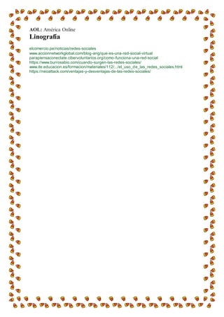 AOL: América Online
Linografía
elcomercio.pe/noticias/redes-sociales
www.accionnetworkglobal.com/blog-ang/que-es-una-red-social-virtual
parapiensaconectate.cibervoluntarios.org/como-funciona-una-red-social
https://www.burrosabio.com/cuando-surgen-las-redes-sociales/
www.ite.educacion.es/formacion/materiales/112/.../el_uso_de_las_redes_sociales.html
https://neoattack.com/ventajas-y-desventajas-de-las-redes-sociales/
 