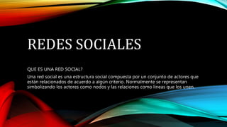 REDES SOCIALES
QUE ES UNA RED SOCIAL?
Una red social es una estructura social compuesta por un conjunto de actores que
están relacionados de acuerdo a algún criterio. Normalmente se representan
simbolizando los actores como nodos y las relaciones como líneas que los unen.
 