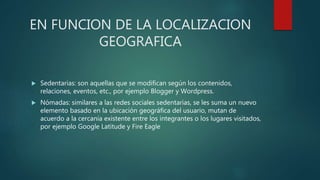 EN FUNCION DE LA LOCALIZACION
GEOGRAFICA
 Sedentarias: son aquellas que se modifican según los contenidos,
relaciones, eventos, etc., por ejemplo Blogger y Wordpress.
 Nómadas: similares a las redes sociales sedentarias, se les suma un nuevo
elemento basado en la ubicación geográfica del usuario, mutan de
acuerdo a la cercanía existente entre los integrantes o los lugares visitados,
por ejemplo Google Latitude y Fire Eagle
 
