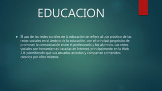 EDUCACION
 El uso de las redes sociales en la educación se refiere al uso práctico de las
redes sociales en el ámbito de la educación, con el principal propósito de
promover la comunicación entre el profesorado y los alumnos. Las redes
sociales son herramientas basadas en Internet, principalmente en la Web
2.0, permitiendo que sus usuarios accedan y compartan contenidos
creados por ellos mismos.
 