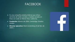 FACEBOOK
 Es una compañía estadounidense que ofrece
servicios de redes sociales y medios sociales en
línea con sede en Menlo Park, California.
 Fundación: febrero de 2004, Cambridge, Estados
Unidos
 Director ejecutivo: Mark Zuckerberg (4 de feb. de
2004–)
 
